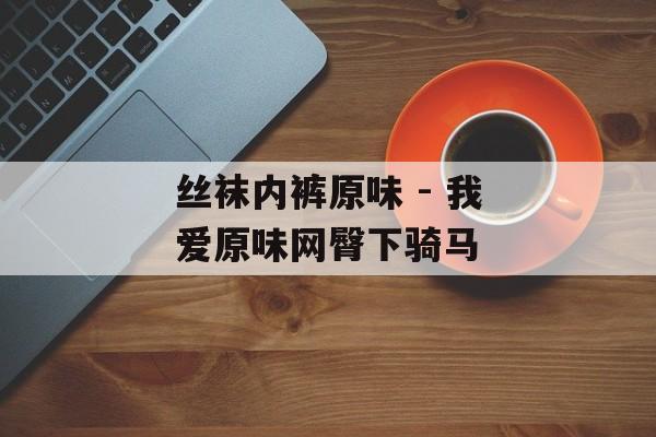 丝袜内裤原味 - 我爱原味网臀下骑马