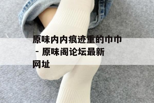 原味内内痕迹重的巾巾 - 原味阁论坛最新网址